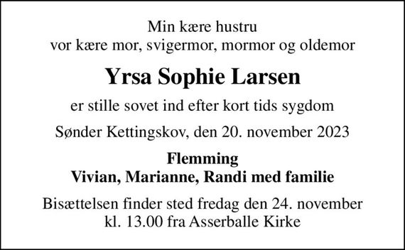 Min kære hustru vor kære mor, svigermor, mormor og oldemor
Yrsa Sophie Larsen
er stille sovet ind efter kort tids sygdom
Sønder Kettingskov, den 20. november 2023
Flemming Vivian, Marianne, Randi med familie
Bisættelsen finder sted fredag den 24. november kl. 13.00 fra Asserballe Kirke