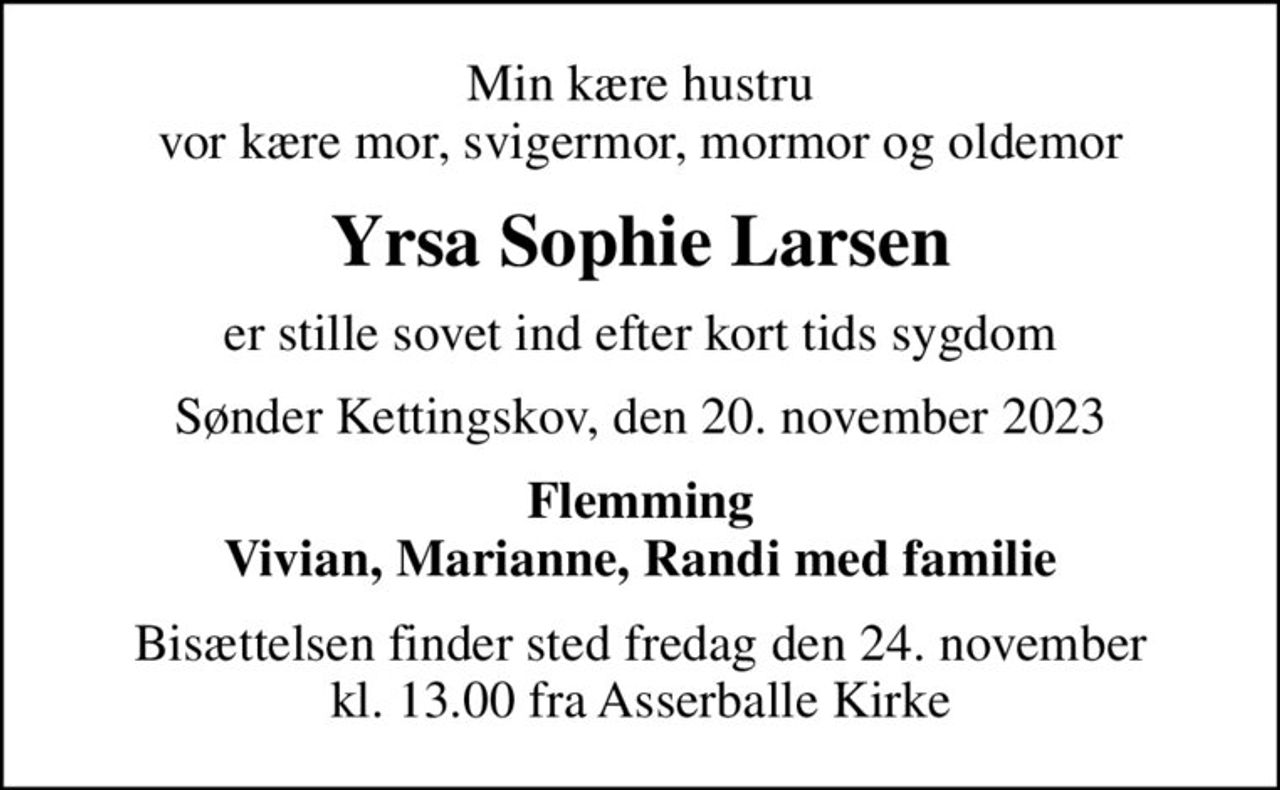 Min kære hustru vor kære mor, svigermor, mormor og oldemor
Yrsa Sophie Larsen
er stille sovet ind efter kort tids sygdom
Sønder Kettingskov, den 20. november 2023
Flemming Vivian, Marianne, Randi med familie
Bisættelsen finder sted fredag den 24. november kl. 13.00 fra Asserballe Kirke