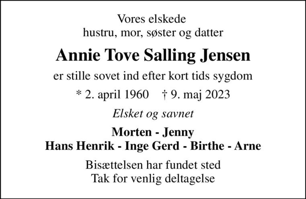 Vores elskede  hustru, mor, søster og datter
Annie Tove Salling Jensen
er stille sovet ind efter kort tids sygdom
* 2. april 1960    ✝ 9. maj 2023
Elsket og savnet
Morten - Jenny Hans Henrik - Inge Gerd - Birthe - Arne
Bisættelsen har fundet sted Tak for venlig deltagelse