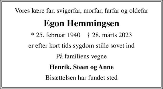 Vores kære far, svigerfar, morfar, farfar og oldefar
Egon Hemmingsen
* 25. februar 1940    &#x271d; 28. marts 2023
er efter kort tids sygdom stille sovet ind
På familiens vegne
Henrik, Steen og Anne
Bisættelsen har fundet sted