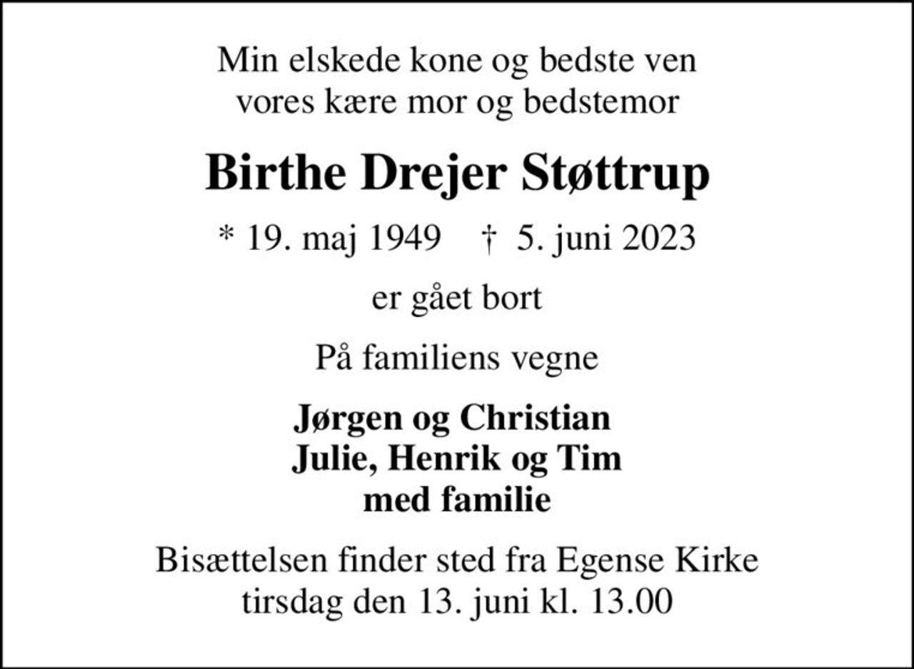 Min elskede kone og bedste ven vores kære mor og bedstemor
Birthe Drejer Støttrup
* 19. maj 1949    ✝ 5. juni 2023
er gået bort
På familiens vegne
Jørgen og Christian  Julie, Henrik og Tim med familie
Bisættelsen finder sted fra Egense Kirke  tirsdag den 13. juni kl. 13.00