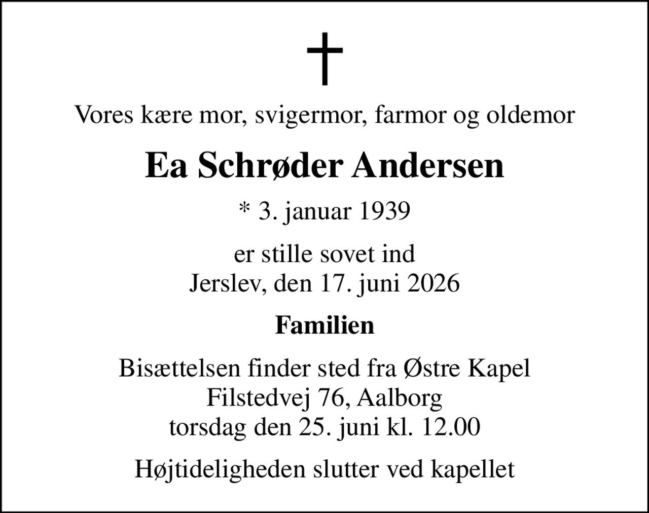 Vores kære mor, svigermor, farmor og oldemor
Ea Schrøder Andersen
* 3. januar 1939
er stille sovet ind Jerslev, den 17. juni 2026
Familien
Bisættelsen finder sted fra Østre Kapel Filstedvej 76, Aalborg torsdag den 25. juni kl. 12.00
Højtideligheden slutter ved kapellet
