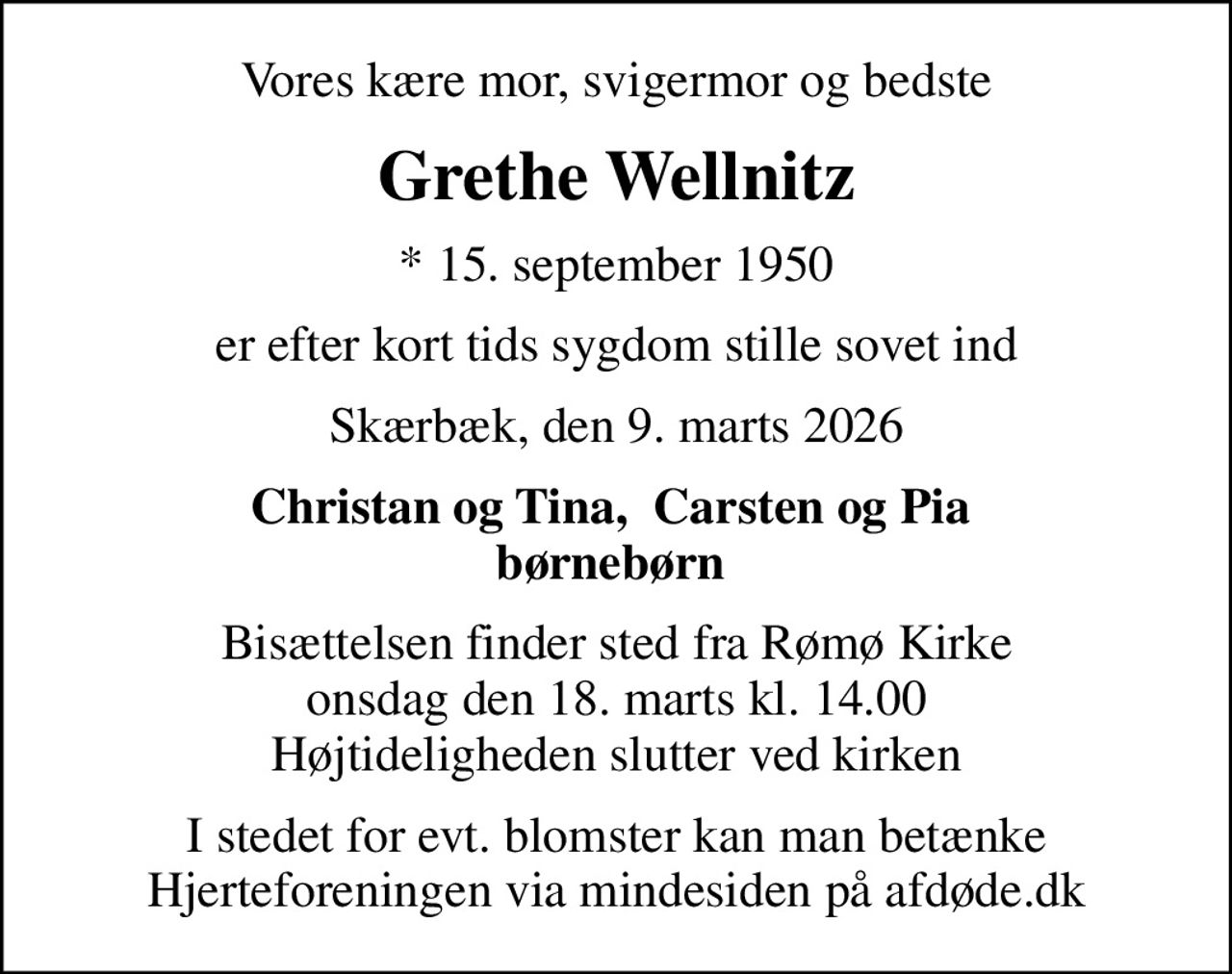 Vores kære mor, svigermor og bedste
Grethe Wellnitz
* 15. september 1950
er efter kort tids sygdom stille sovet ind
Skærbæk, den 9. marts 2026
Christan og Tina,  Carsten og Pia  børnebørn 
Bisættelsen finder sted fra Rømø Kirke  onsdag den 18. marts kl. 14.00  Højtideligheden slutter ved kirken
I stedet for evt. blomster kan man betænke
					Hjerteforeningen via mindesiden på afdøde.dk
