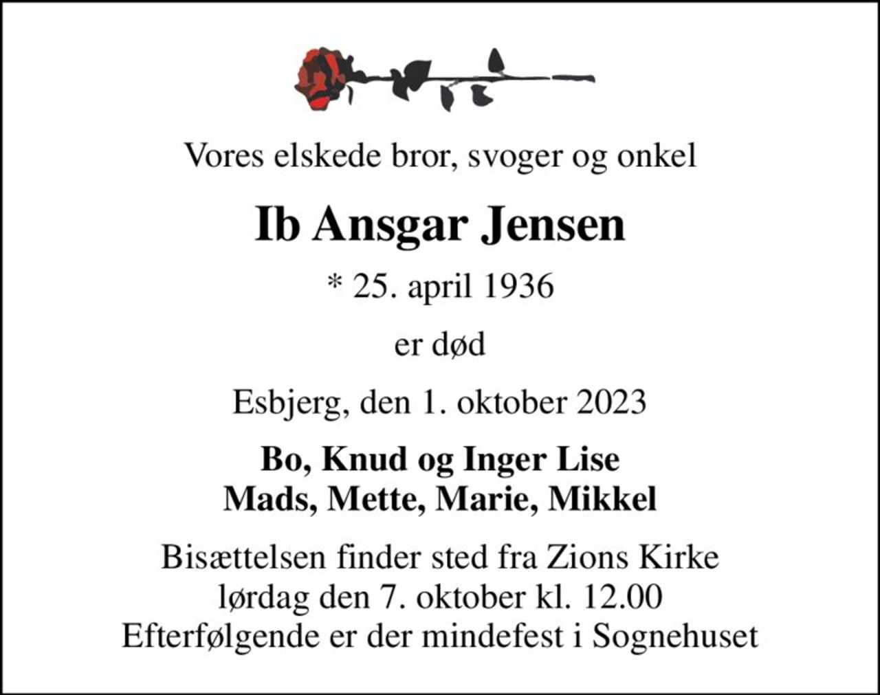 Vores elskede bror, svoger og onkel
Ib Ansgar Jensen
* 25. april 1936
er død
Esbjerg, den 1. oktober 2023
Bo, Knud og Inger Lise Mads, Mette, Marie, Mikkel
Bisættelsen finder sted fra Zions Kirke  lørdag den 7. oktober kl. 12.00  Efterfølgende er der mindefest i Sognehuset
