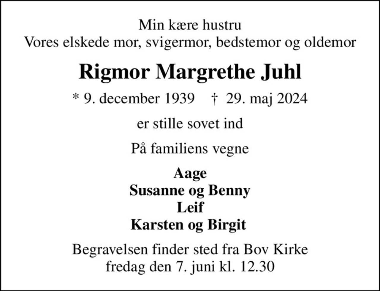 Min kære hustru Vores elskede mor, svigermor, bedstemor og oldemor
Rigmor Margrethe Juhl
* 9. december 1939    ✝ 29. maj 2024
er stille sovet ind
På familiens vegne
Aage Susanne og Benny Leif Karsten og Birgit 
Begravelsen finder sted fra Bov Kirke  fredag den 7. juni kl. 12.30