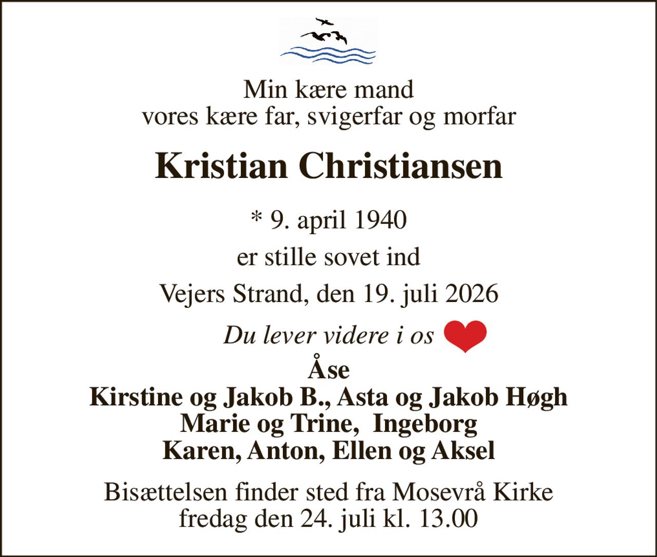 Min kære mand vores kære far, svigerfar og morfar 
Kristian Christiansen 
*​ 9. april 1940 
er stille sovet ind 
Vejers Strand, den 19. juli 2026 
Du lever videre i os 
Åse Kirstine og Jakob B., Asta og Jakob Høgh Marie og Trine,  Ingeborg Karen, Anton, Ellen og Aksel 
Bisættelsen​ finder sted fra Mosevrå Kirke​ fredag den 24. juli​ kl. 13.00