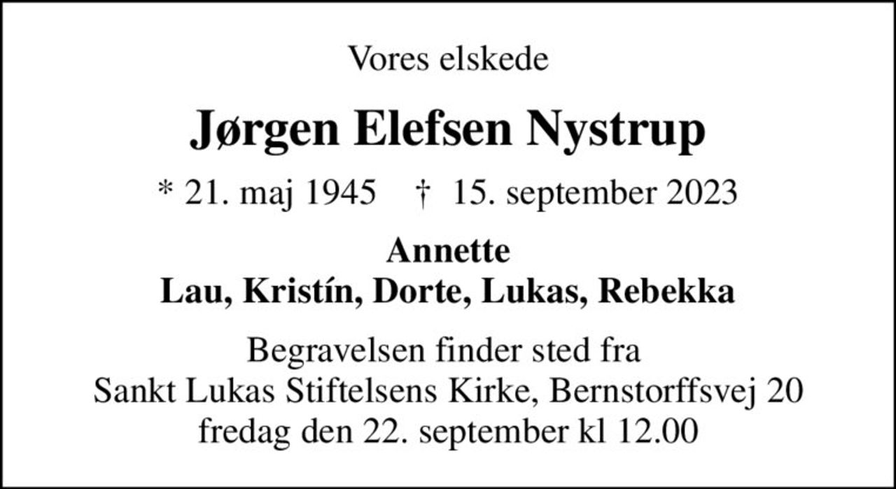 Vores elskede
Jørgen Elefsen Nystrup
* 21. maj 1945    ✝ 15. september 2023
Annette Lau, Kristín, Dorte, Lukas, Rebekka
Begravelsen finder sted fra  Sankt Lukas Stiftelsens Kirke, Bernstorffsvej 20 fredag den 22. september kl 12.00