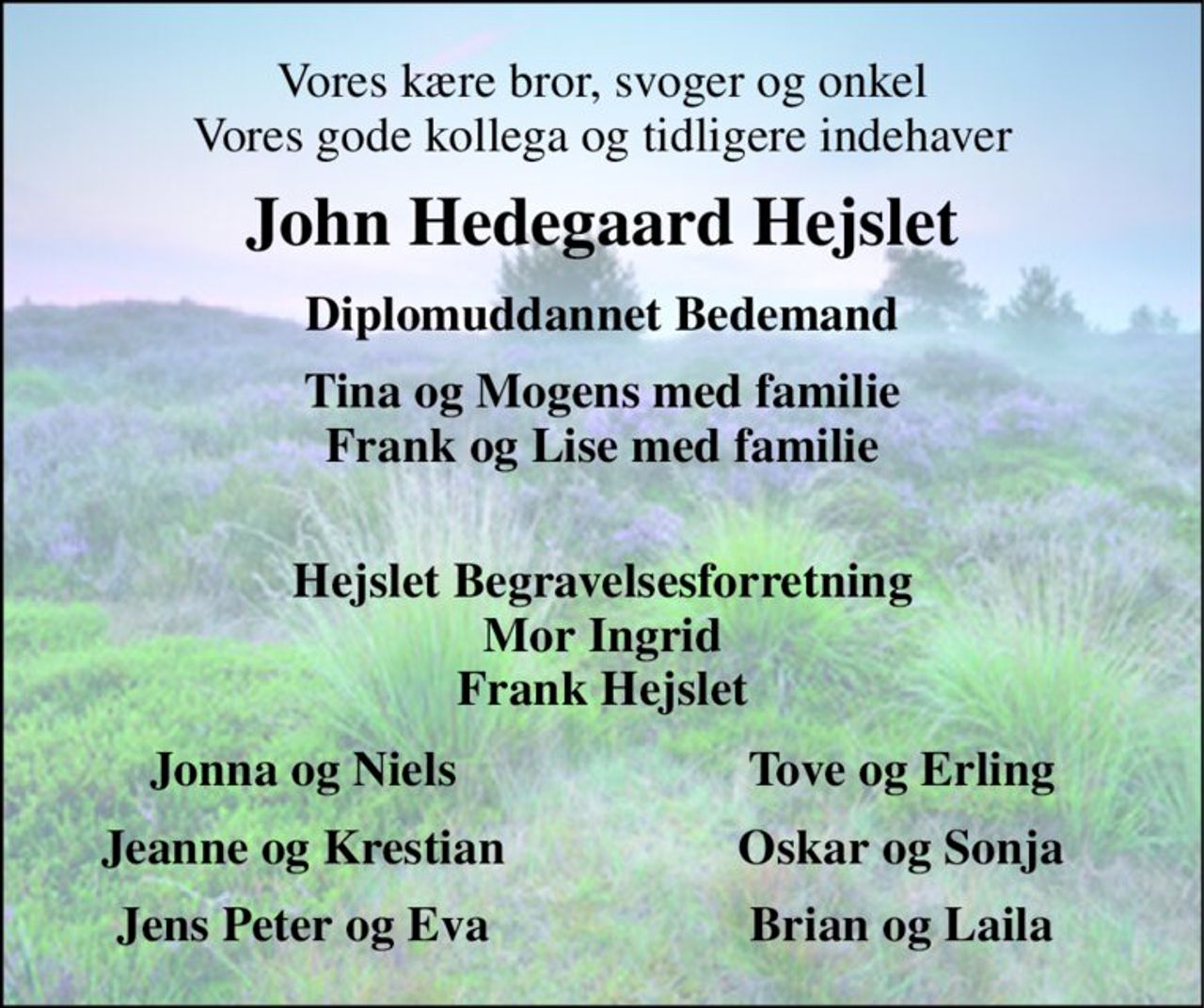 Vores kære bror, svoger og onkel Vores gode kollega og tidligere indehaver 
John Hedegaard Hejslet 
Diplomuddannet Bedemand 
Tina og Mogens med familie Frank og Lise med familie  
Hejslet Begravelsesforretning Mor Ingrid Frank Hejslet 
Jonna og Niels 
Tove og Erling 
Jeanne og Krestian 
Oskar og Sonja 
Jens Peter og Eva 
Brian og Laila