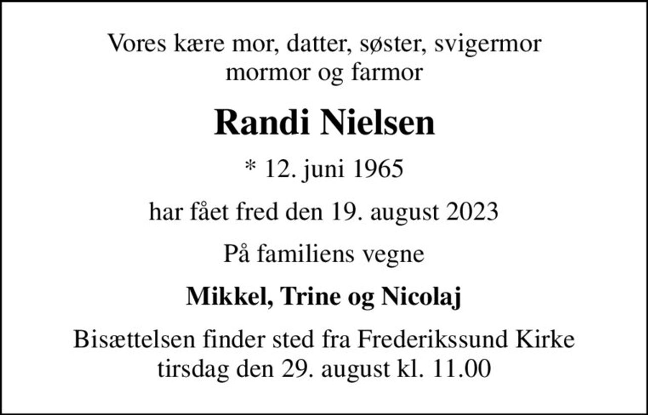 Vores kære mor, datter, søster, svigermor mormor og farmor
Randi Nielsen
* 12. juni 1965
har fået fred den 19. august 2023
På familiens vegne
Mikkel, Trine og Nicolaj
Bisættelsen finder sted fra Frederikssund Kirke  tirsdag den 29. august kl. 11.00