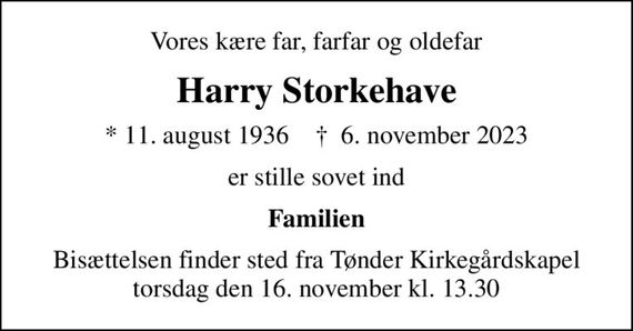 Vores kære far, farfar og oldefar
Harry Storkehave
* 11. august 1936    &#x271d; 6. november 2023
er stille sovet ind
Familien
Bisættelsen finder sted fra Tønder Kirkegårdskapel  torsdag den 16. november kl. 13.30