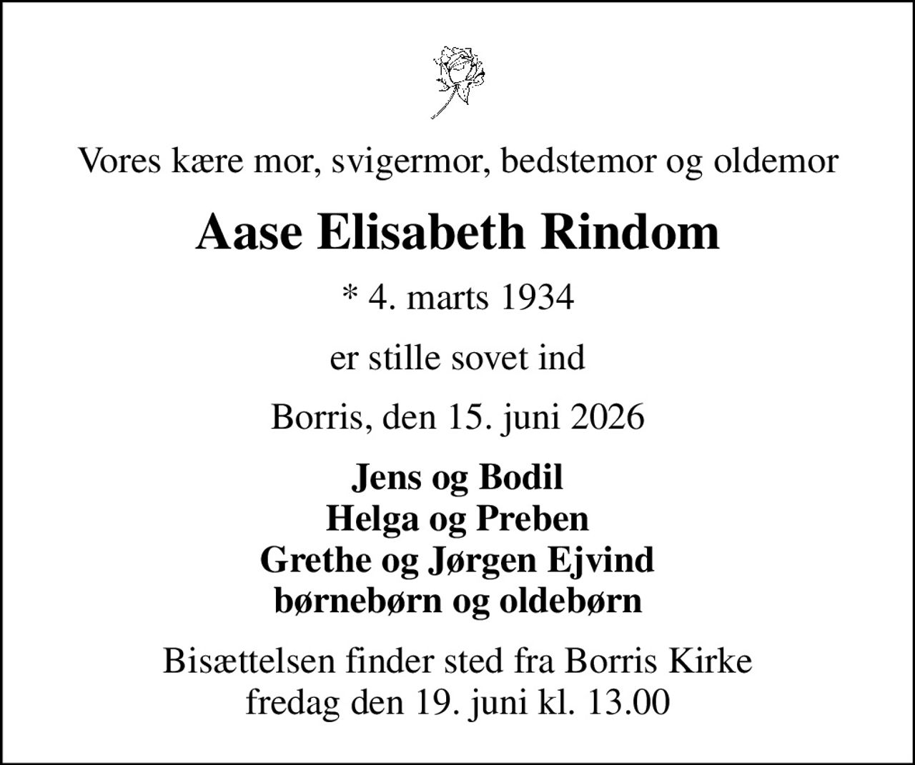 Vores kære mor, svigermor, bedstemor og oldemor
Aase Elisabeth Rindom
* 4. marts 1934
er stille sovet ind
Borris, den 15. juni 2026
Jens og Bodil Helga og Preben Grethe og Jørgen Ejvind børnebørn og oldebørn
Bisættelsen finder sted fra Borris Kirke  fredag den 19. juni kl. 13.00