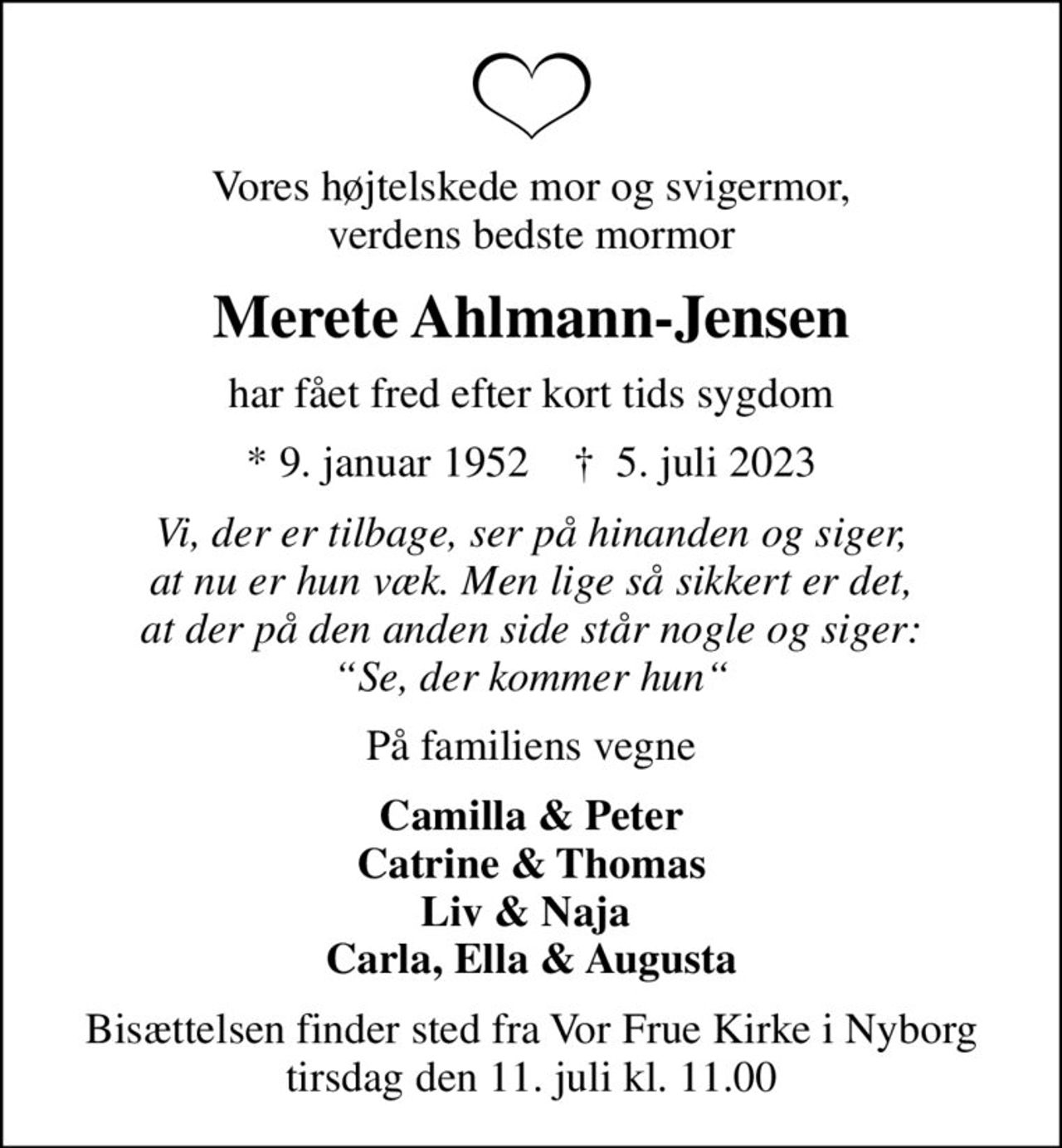 Vores højtelskede mor og svigermor, verdens bedste mormor
Merete Ahlmann-Jensen
har fået fred efter kort tids sygdom
* 9. januar 1952    ✝ 5. juli 2023
Vi, der er tilbage, ser på hinanden og siger, at nu er hun væk. Men lige så sikkert er det, at der på den anden side står nogle og siger: Se, der kommer hun
På familiens vegne
Camilla & Peter Catrine & Thomas Liv & Naja  Carla, Ella & Augusta
Bisættelsen finder sted fra Vor Frue Kirke i Nyborg  tirsdag den 11. juli kl. 11.00