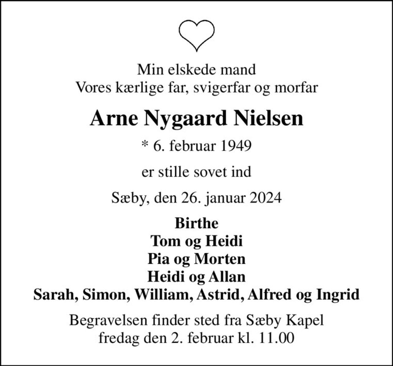 Min elskede mand Vores kærlige far, svigerfar og morfar
Arne Nygaard Nielsen
* 6. februar 1949
er stille sovet ind
Sæby, den 26. januar 2024
Birthe Tom og Heidi Pia og Morten Heidi og Allan Sarah, Simon, William, Astrid, Alfred og Ingrid
Begravelsen finder sted fra Sæby Kapel  fredag den 2. februar kl. 11.00