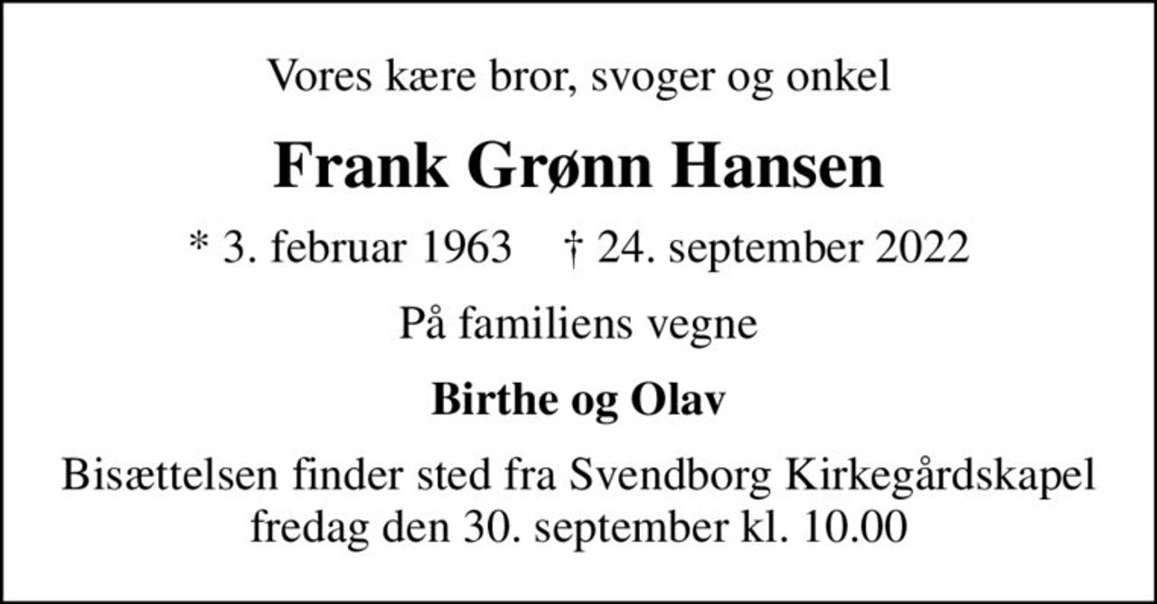 Vores kære bror, svoger og onkel
Frank Grønn Hansen
* 3. februar 1963    ✝ 24. september 2022
På familiens vegne
Birthe og Olav
Bisættelsen finder sted fra Svendborg Kirkegårdskapel  fredag den 30. september kl. 10.00