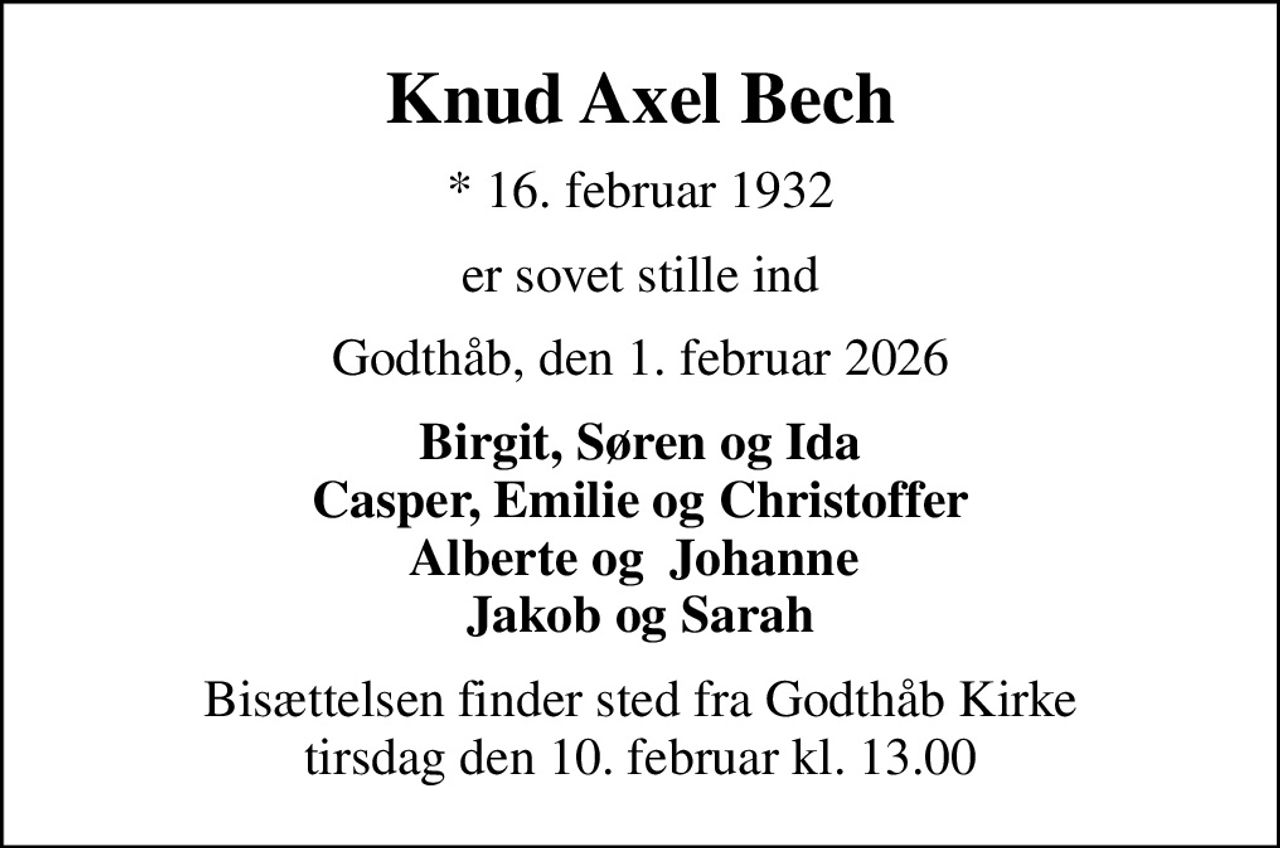 Knud Axel Bech
* 16. februar 1932
er sovet stille ind
Godthåb, den 1. februar 2026
Birgit, Søren og Ida Casper, Emilie og Christoffer Alberte og  Johanne  Jakob og Sarah
Bisættelsen finder sted fra Godthåb Kirke  tirsdag den 10. februar kl. 13.00