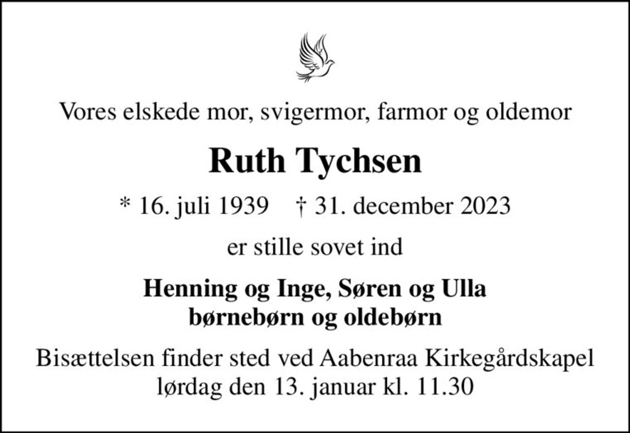 Vores elskede mor, svigermor, farmor og oldemor
Ruth Tychsen
* 16. juli 1939    ✝ 31. december 2023
er stille sovet ind
Henning og Inge, Søren og Ulla børnebørn og oldebørn
Bisættelsen finder sted ved Aabenraa Kirkegårdskapel  lørdag den 13. januar kl. 11.30