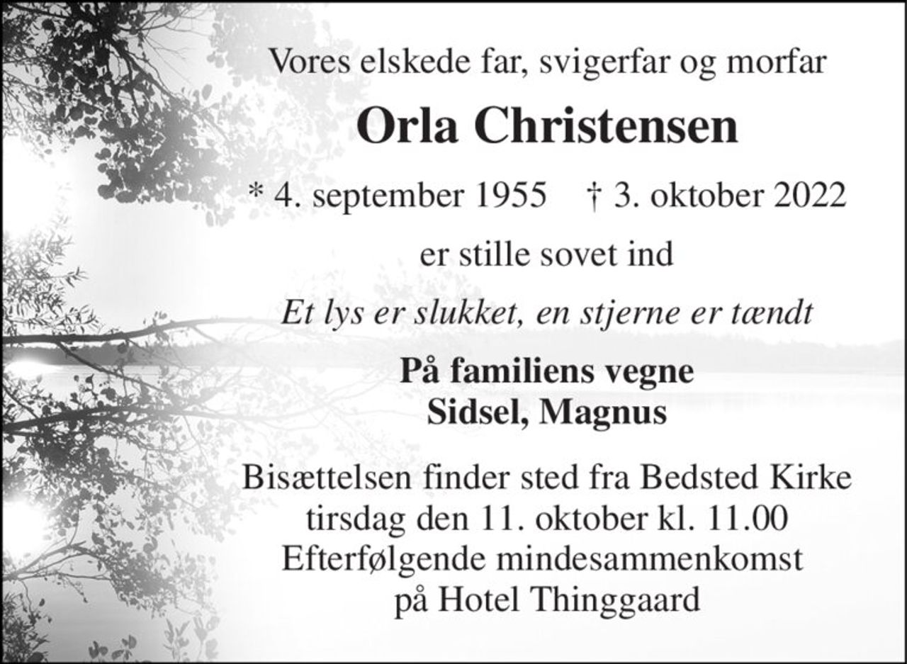 Vores elskede far, svigerfar og morfar 
Orla Christensen 
★​ 4. september 1955​    ✝​ 3. oktober 2022 
er stille sovet ind 
Et lys er slukket, en stjerne er tændt 
På familiens vegne Sidsel, Magnus 
Bisættelsen​ finder sted fra Bedsted Kirke​ tirsdag den 11. oktober​ kl. 11.00 Efterfølgende mindesammenkomst  på Hotel Thinggaard