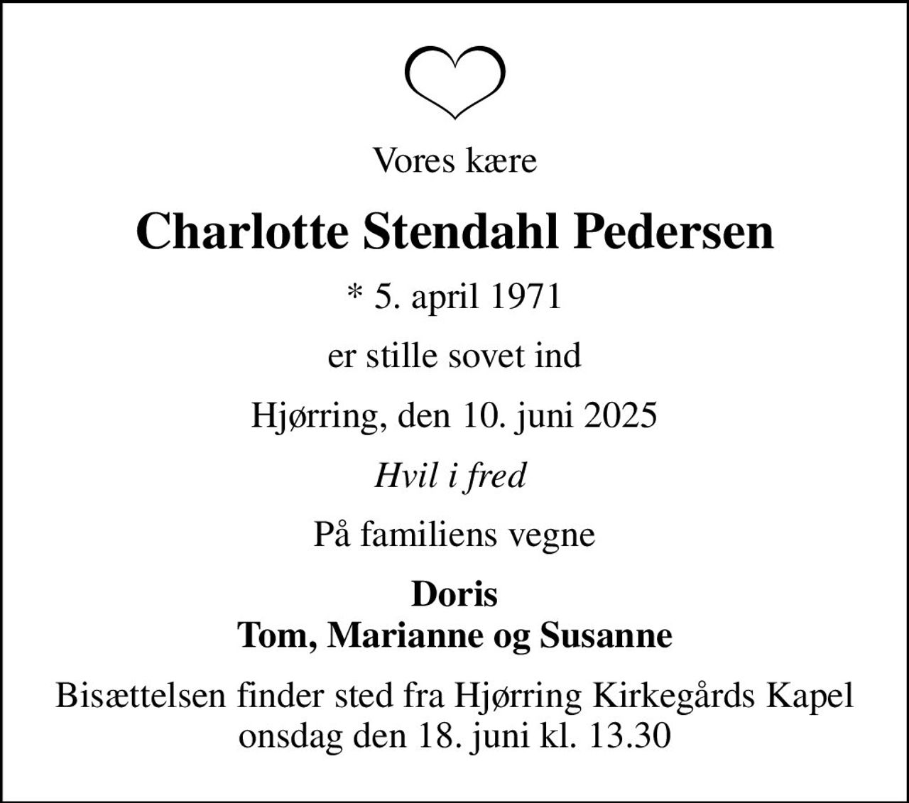 Vores kære
Charlotte Stendahl Pedersen
* 5. april 1971
er stille sovet ind
Hjørring, den 10. juni 2025
Hvil i fred 
På familiens vegne
Doris Tom, Marianne og Susanne
Bisættelsen finder sted fra Hjørring Kirkegårds Kapel  onsdag den 18. juni kl. 13.30