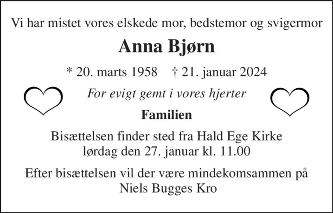 Vi har mistet vores elskede mor, bedstemor og svigermor 
Anna Bjørn 
*​ 20. marts 1958​    †​ 21. januar 2024 
For evigt gemt i vores hjerter 
Familien 
Bisættelsen​ finder sted fra Hald Ege Kirke​ lørdag den 27. januar​ kl. 11.00 
Efter bisættelsen vil der være mindekomsammen på  Niels Bugges Kro
