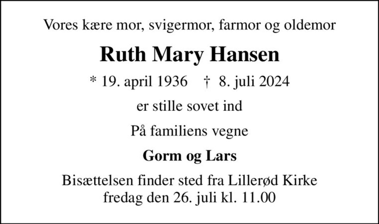 Vores kære mor, svigermor, farmor og oldemor
Ruth Mary Hansen
* 19. april 1936    ✝ 8. juli 2024
er stille sovet ind
På familiens vegne
Gorm og Lars
Bisættelsen finder sted fra Lillerød Kirke  fredag den 26. juli kl. 11.00