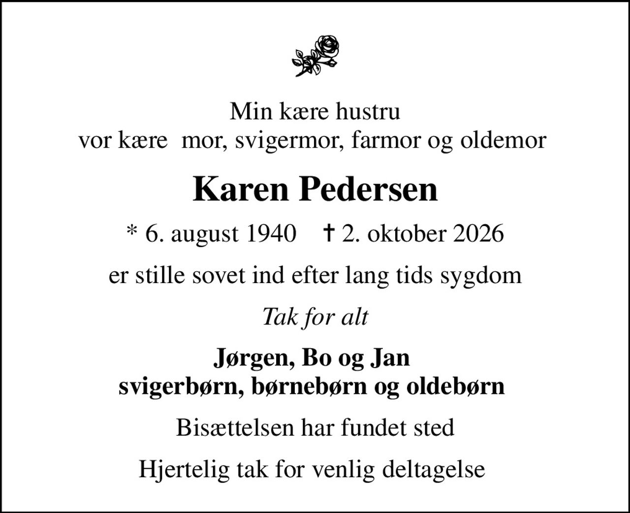 Min kære hustru vor kære  mor, svigermor, farmor og oldemor 
Karen Pedersen
* 6. august 1940    ✝ 2. oktober 2026
er stille sovet ind efter lang tids sygdom
Tak for alt
Jørgen, Bo og Jan  svigerbørn, børnebørn og oldebørn 
Bisættelsen har fundet sted
Hjertelig tak for venlig deltagelse