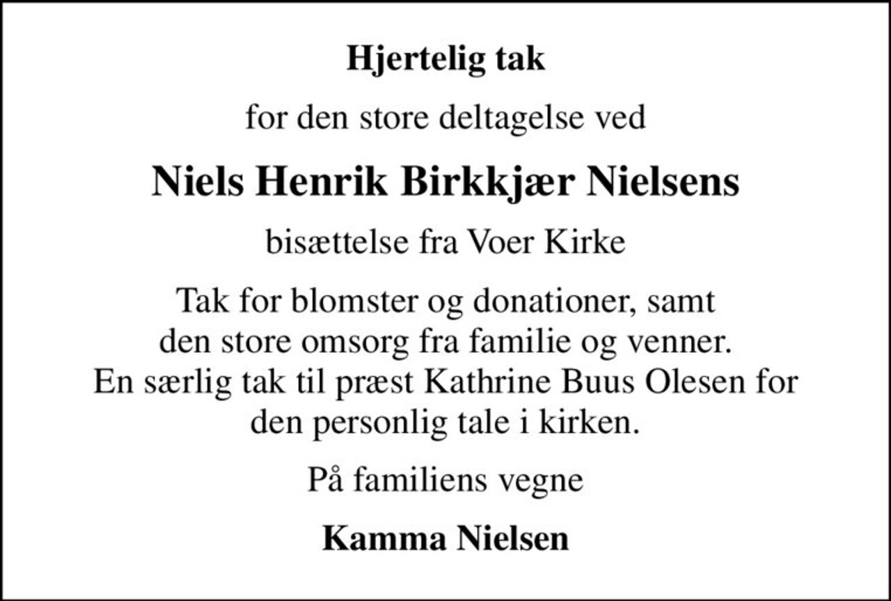 Hjertelig tak
for den store deltagelse ved
Niels Henrik Birkkjær Nielsens
bisættelse fra Voer Kirke
Tak for blomster og donationer, samt den store omsorg fra familie og venner. En særlig tak til præst Kathrine Buus Olesen for den personlig tale i kirken.
På familiens vegne
Kamma Nielsen