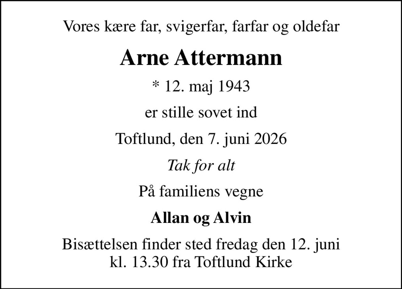 Vores kære far, svigerfar, farfar og oldefar
Arne Attermann
* 12. maj 1943
er stille sovet ind
Toftlund, den 7. juni 2026
Tak for alt
På familiens vegne
Allan og Alvin
Bisættelsen finder sted fredag den 12. juni kl. 13.30 fra Toftlund Kirke