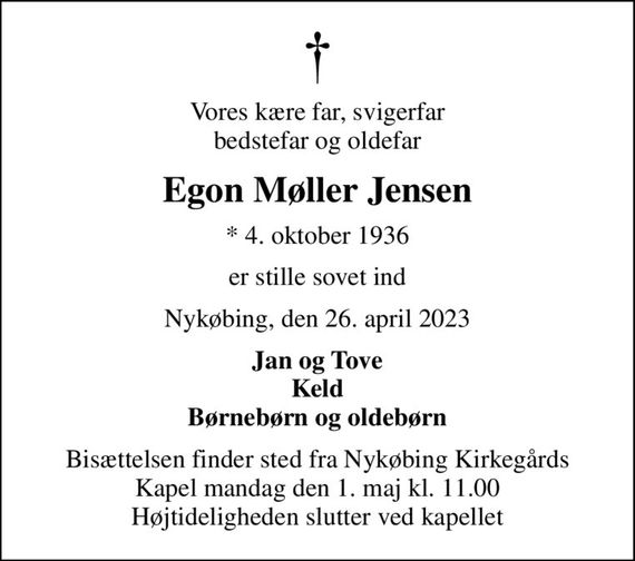 Vores kære far, svigerfar bedstefar og oldefar
Egon Møller Jensen
* 4. oktober 1936
er stille sovet ind
Nykøbing, den 26. april 2023
Jan og Tove Keld Børnebørn og oldebørn
Bisættelsen finder sted fra Nykøbing Kirkegårds Kapel  mandag den 1. maj kl. 11.00  Højtideligheden slutter ved kapellet