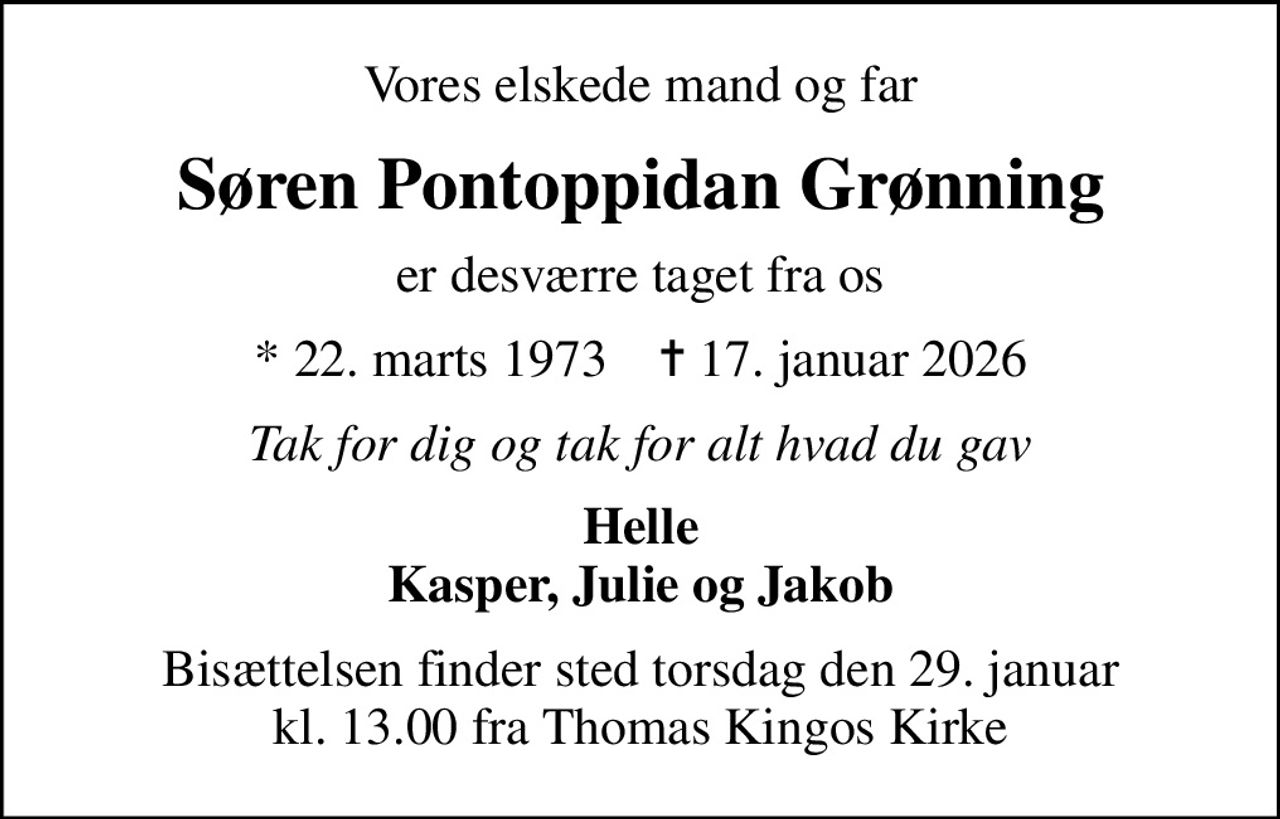 Vores elskede mand og far
Søren Pontoppidan Grønning
er desværre taget fra os
* 22. marts 1973    ✝ 17. januar 2026
Tak for dig og tak for alt hvad du gav
Helle Kasper, Julie og Jakob
Bisættelsen finder sted torsdag den 29. januar kl. 13.00 fra Thomas Kingos Kirke