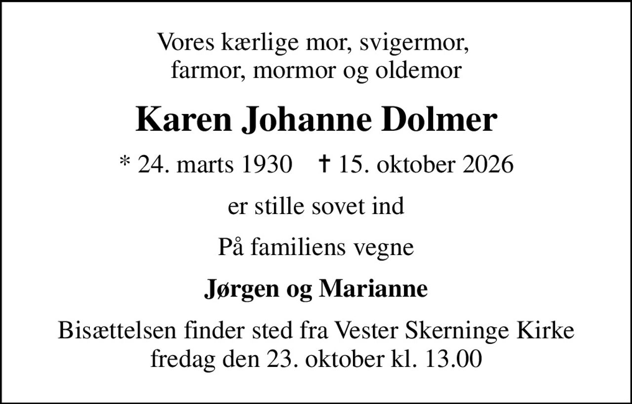Vores kærlige mor, svigermor,  farmor, mormor og oldemor
Karen Johanne Dolmer
* 24. marts 1930    ✝ 15. oktober 2026
er stille sovet ind
På familiens vegne
Jørgen og Marianne
Bisættelsen finder sted fra Vester Skerninge Kirke  fredag den 23. oktober kl. 13.00