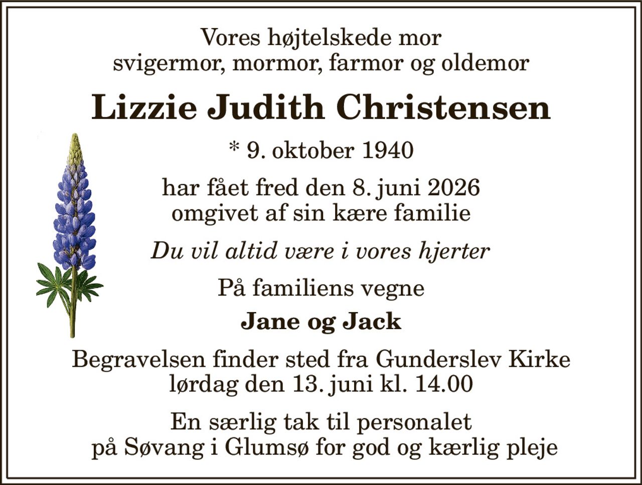 Vores højtelskede mor svigermor, mormor, farmor og oldemor 
Lizzie Judith Christensen 
* 9. oktober 1940 
har fået fred den 8. juni 2026 omgivet af sin kære familie 
Du vil altid være i vores hjerter 
På familiens vegne 
Jane og Jack 
Begravelsen​ finder sted fra Gunderslev Kirke​ lørdag den 13. juni​ kl. 11.00 
En særlig tak til personalet  på Søvang i Glumsø for god og kærlig pleje