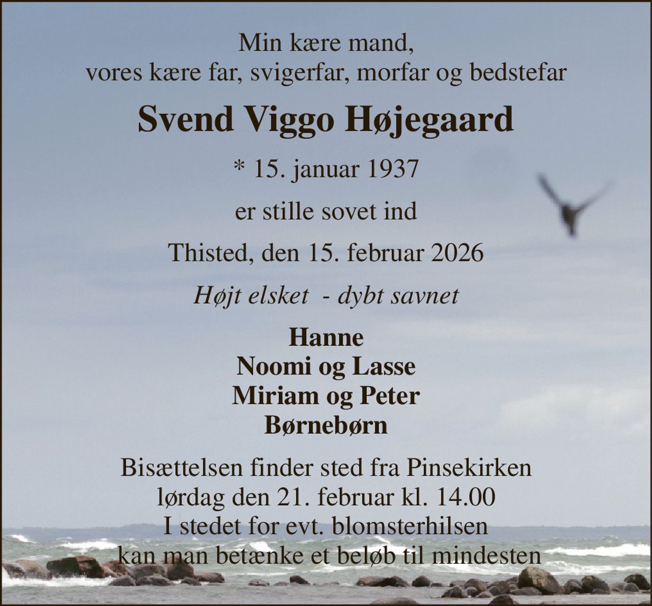 Min kære mand, vores kære far, svigerfar, morfar og bedstefar 
Svend Viggo Højegaard 
*​ 15. januar 1937 
er stille sovet ind 
Thisted, den 15. februar 2026 
Højt elsket  - dybt savnet 
Hanne Noomi og Lasse Miriam og Peter Børnebørn 
Bisættelsen​ finder sted fra Pinsekirken​ lørdag den 21. februar​ kl. 14.00 I stedet for evt. blomsterhilsen  kan man betænke et beløb til mindesten