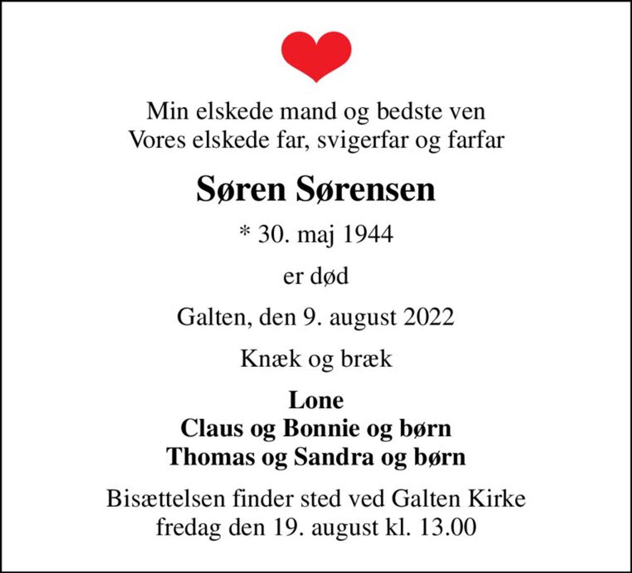 Min elskede mand og bedste ven Vores elskede far, svigerfar og farfar
Søren Sørensen
* 30. maj 1944
er død
Galten, den 9. august 2022
Knæk og bræk
Lone Claus og Bonnie og børn Thomas og Sandra og børn
Bisættelsen finder sted ved Galten Kirke  fredag den 19. august kl. 13.00