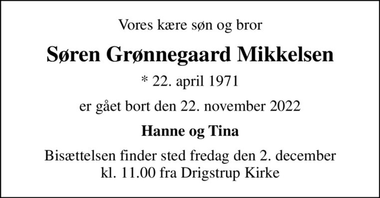 Vores kære søn og bror
Søren Grønnegaard Mikkelsen
* 22. april 1971
er gået bort den 22. november 2022
Hanne og Tina
Bisættelsen finder sted fredag den 2. december kl. 11.00 fra Drigstrup Kirke