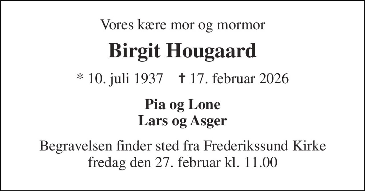 Vores kære mor og mormor 
Birgit Hougaard 
* 10. juli 1937    ✝ 17. februar 2026 
Pia og Lone Lars og Asger 
Begravelsen finder sted fra Frederikssund Kirke fredag den 27. februar kl. 11.00