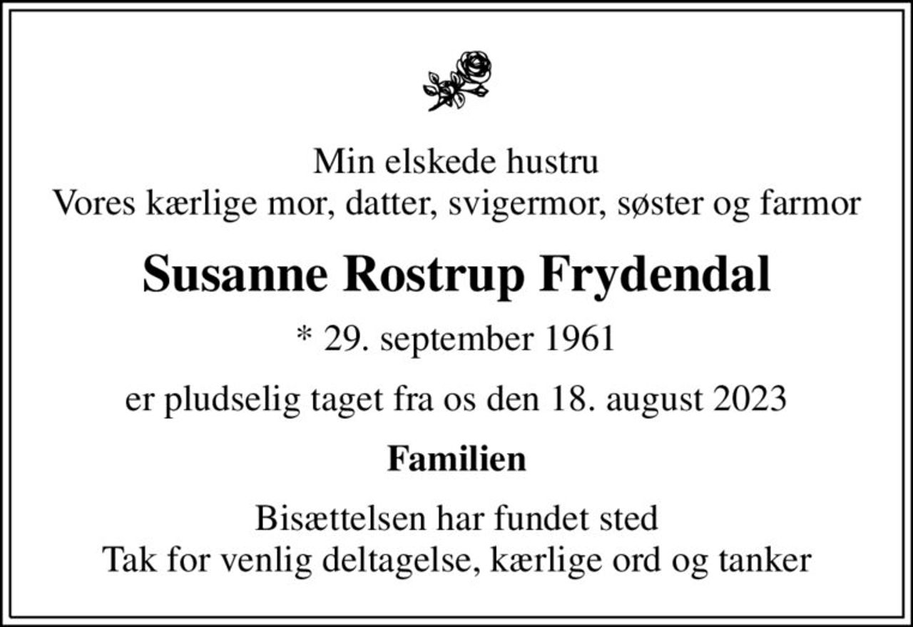 Min elskede hustru Vores kærlige mor, datter, svigermor, søster og farmor
Susanne Rostrup Frydendal
* 29. september 1961
er pludselig taget fra os den 18. august 2023
Familien
Bisættelsen har fundet sted Tak for venlig deltagelse, kærlige ord og tanker