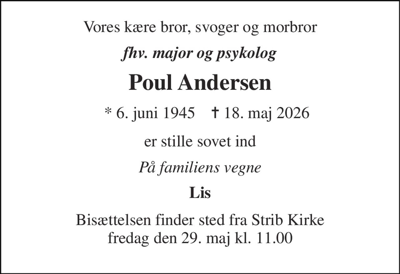 Vores kære bror, svoger og morbror 
fhv. major og psykolog 
Poul Andersen 
*​ 6. juni 1945 
✝​ 18. maj 2026​ 
er stille sovet ind 
På familiens vegne 
Lis 
Bisættelsen finder sted fra Strib Kirke fredag den 29. maj kl. 11.00