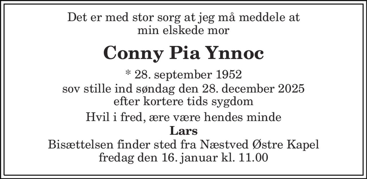 Det er med stor sorg at jeg må meddele at min elskede mor 
Conny Pia Ynnoc 
* 28. september 1952 
sov stille ind søndag d. 28. december 2025 efter kortere tids sygdom 
Hvil i fred, ære være hendes minde 
Lars 
Bisættelsen finder sted fra Næstved Østre Kapel fredag den 16. januar kl. 11.00