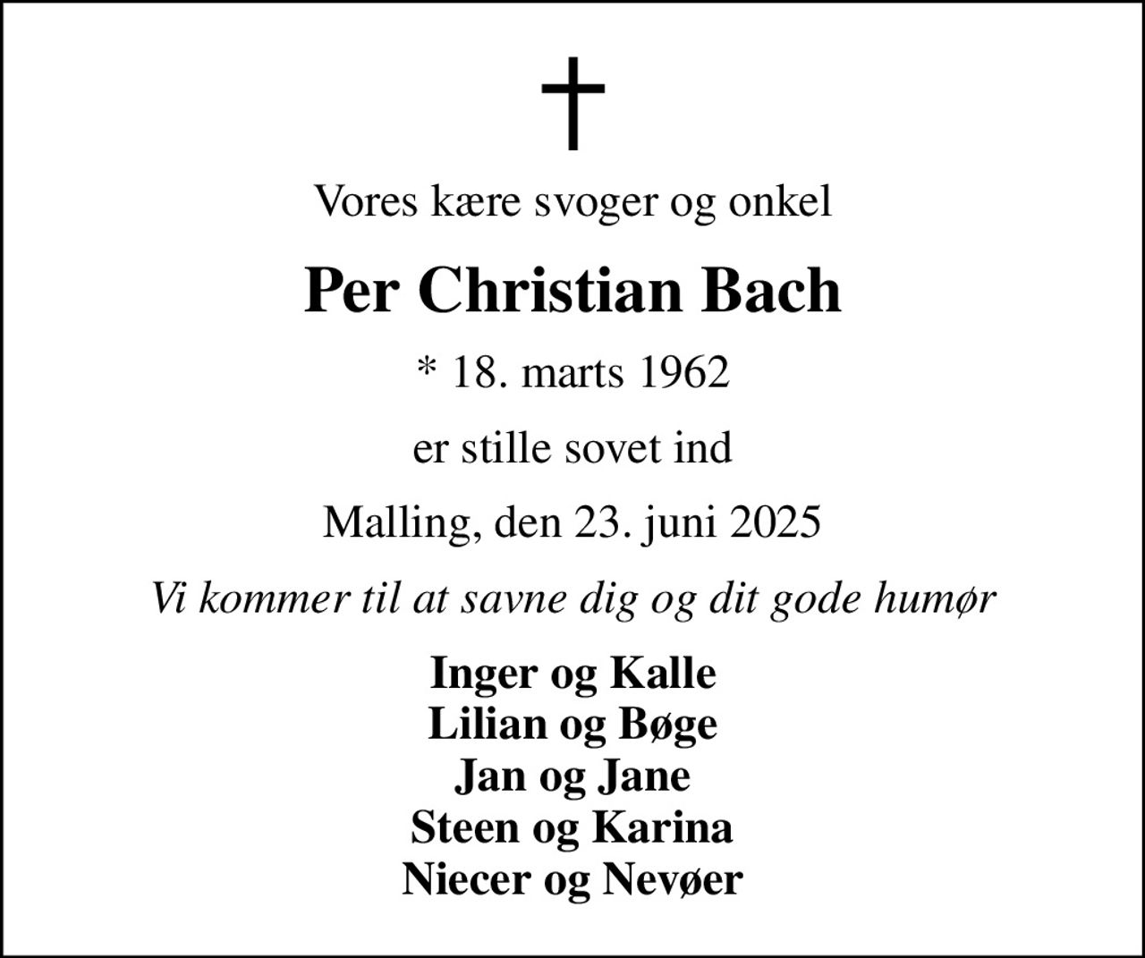 Vores kære svoger og onkel
Per Christian Bach
* 18. marts 1962
er stille sovet ind
Malling, den 23. juni 2025
Vi kommer til at savne dig og dit gode humør
Inger og Kalle Lilian og Bøge Jan og Jane Steen og Karina Niecer og Nevøer