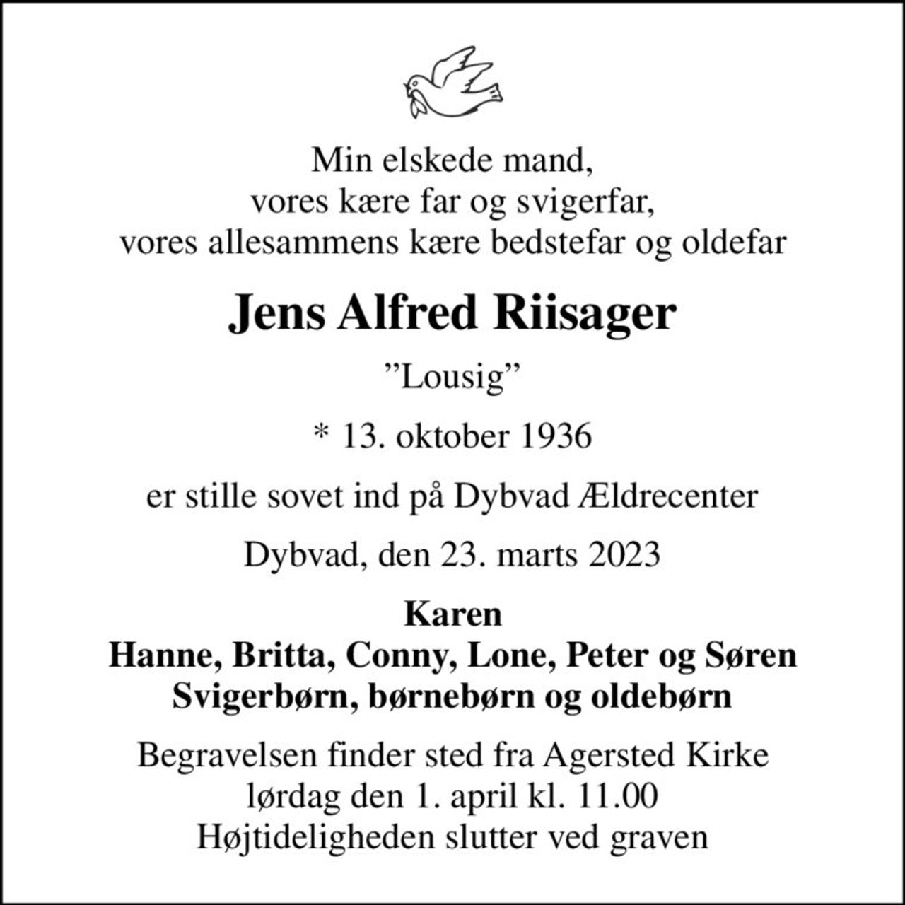 Min elskede mand, vores kære far og svigerfar, vores allesammens kære bedstefar og oldefar
Jens Alfred Riisager
Lousig
* 13. oktober 1936
er stille sovet ind på Dybvad Ældrecenter
Dybvad, den 23. marts 2023
Karen Hanne, Britta, Conny, Lone, Peter og Søren Svigerbørn, børnebørn og oldebørn
Begravelsen finder sted fra Agersted Kirke  lørdag den 1. april kl. 11.00  Højtideligheden slutter ved graven