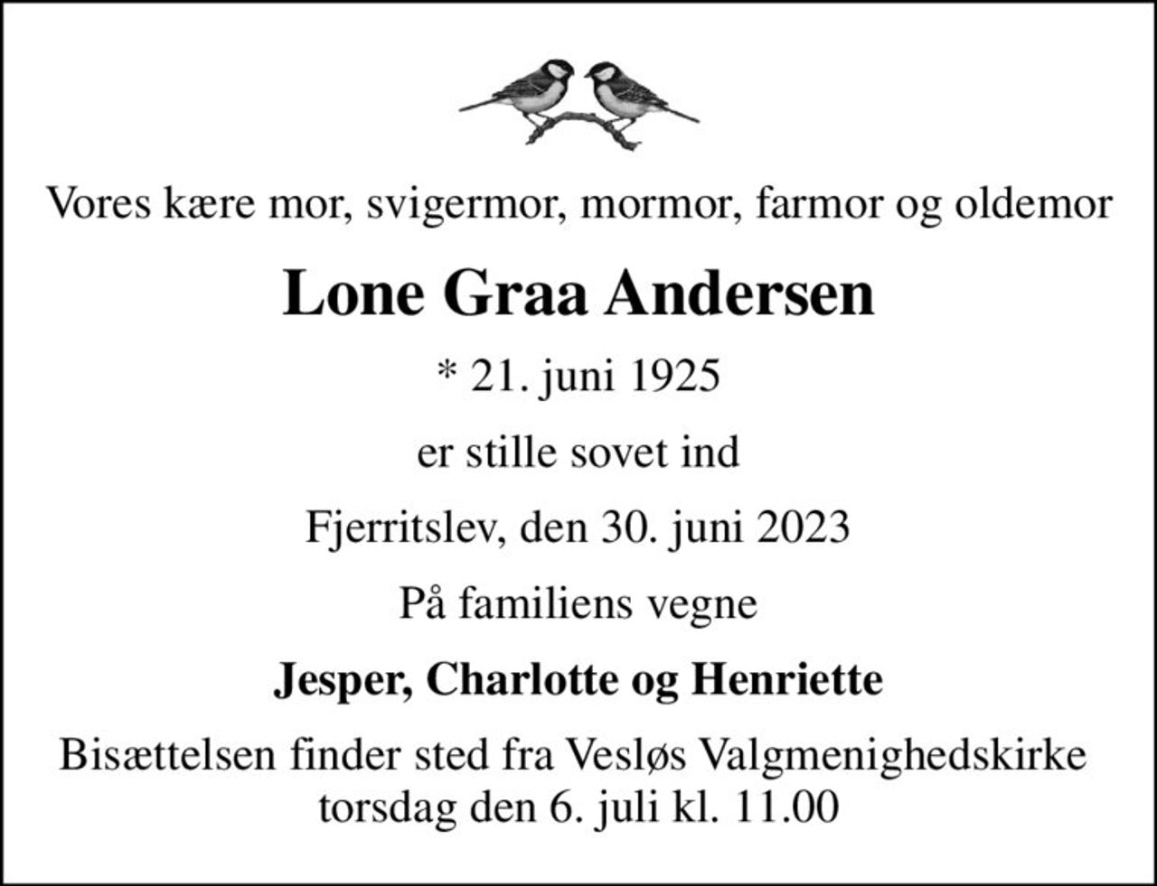 Vores kære mor, svigermor, mormor, farmor og oldemor
Lone Graa Andersen
* 21. juni 1925
er stille sovet ind
Fjerritslev, den 30. juni 2023
På familiens vegne
Jesper, Charlotte og Henriette
Bisættelsen finder sted fra Vesløs Valgmenighedskirke  torsdag den 6. juli kl. 11.00
