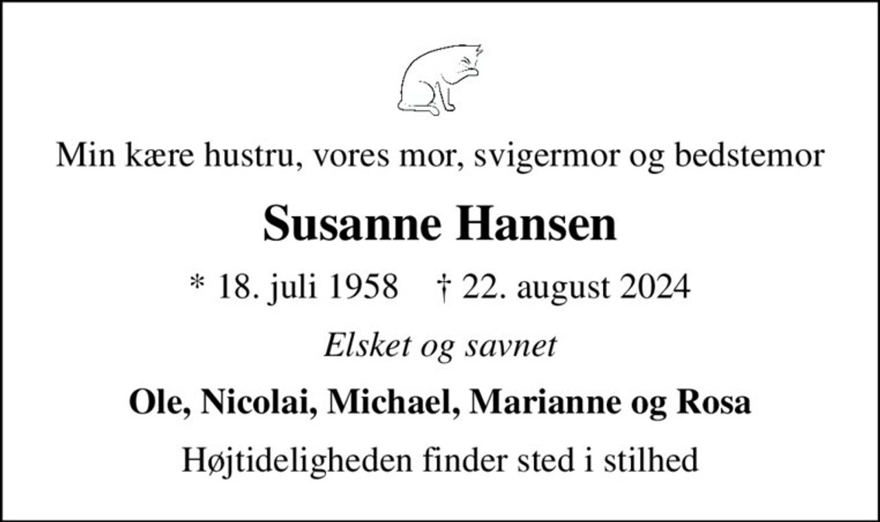 Min kære hustru, vores mor, svigermor og bedstemor
Susanne Hansen
* 18. juli 1958    ✝ 22. august 2024
Elsket og savnet
Ole, Nicolai, Michael, Marianne og Rosa
Højtideligheden finder sted i stilhed