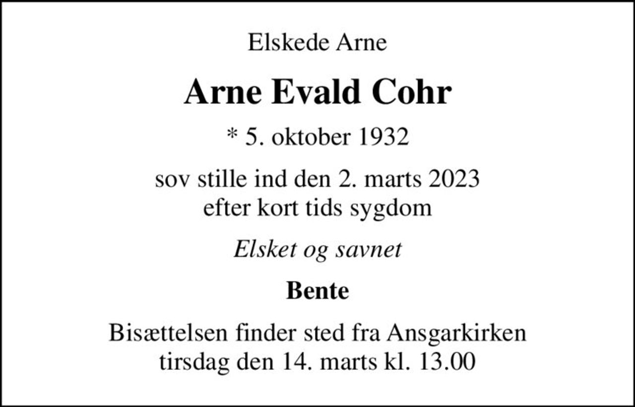 Elskede Arne
Arne Evald Cohr
* 5. oktober 1932
sov stille ind den 2. marts 2023 efter kort tids sygdom
Elsket og savnet
Bente
Bisættelsen finder sted fra Ansgarkirken  tirsdag den 14. marts kl. 13.00