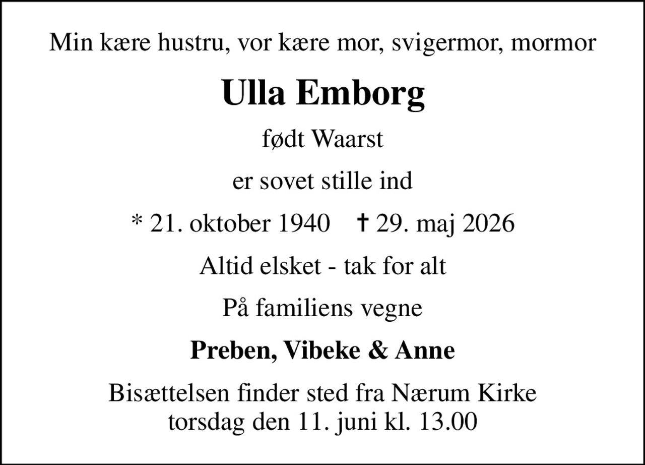 Min kære hustru, vor kære mor, svigermor, mormor
Ulla Emborg
født Waarst
er sovet stille ind
* 21. oktober 1940    ✝ 29. maj 2026
Altid elsket - tak for alt
På familiens vegne
Preben, Vibeke & Anne
Bisættelsen finder sted fra Nærum Kirke  torsdag den 11. juni kl. 13.00