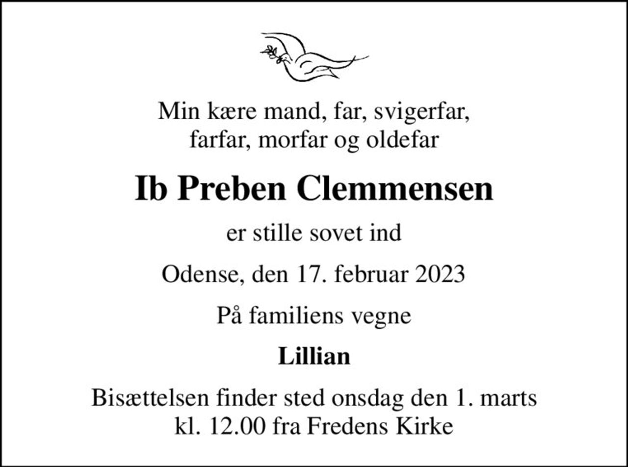 Min kære mand, far, svigerfar, farfar, morfar og oldefar
Ib Preben Clemmensen
er stille sovet ind
Odense, den 17. februar 2023
På familiens vegne
Lillian
Bisættelsen finder sted onsdag den 1. marts kl. 12.00 fra Fredens Kirke