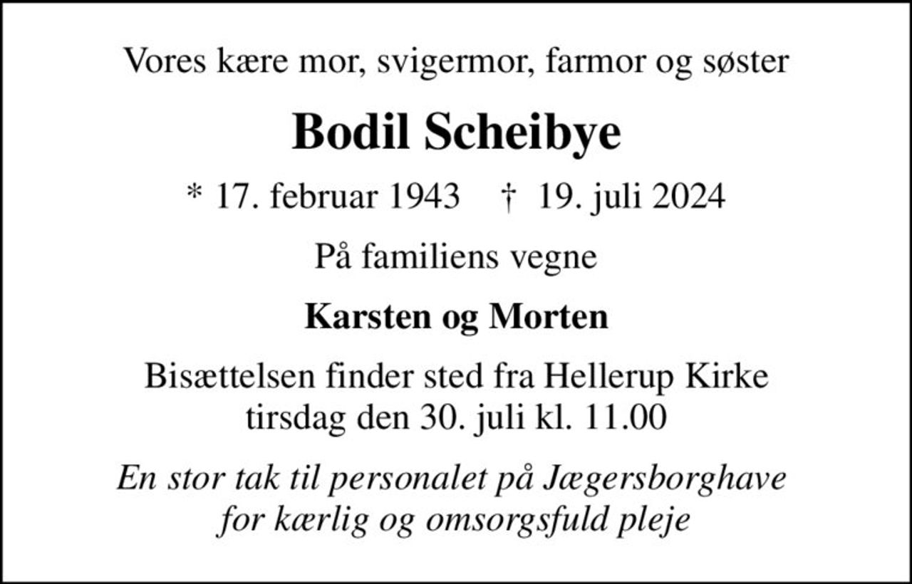 Vores kære mor, svigermor, farmor og søster
Bodil Scheibye
* 17. februar 1943    ✝ 19. juli 2024
På familiens vegne
Karsten og Morten
Bisættelsen finder sted fra Hellerup Kirke  tirsdag den 30. juli kl. 11.00 
En stor tak til personalet på Jægersborghave  for kærlig og omsorgsfuld pleje