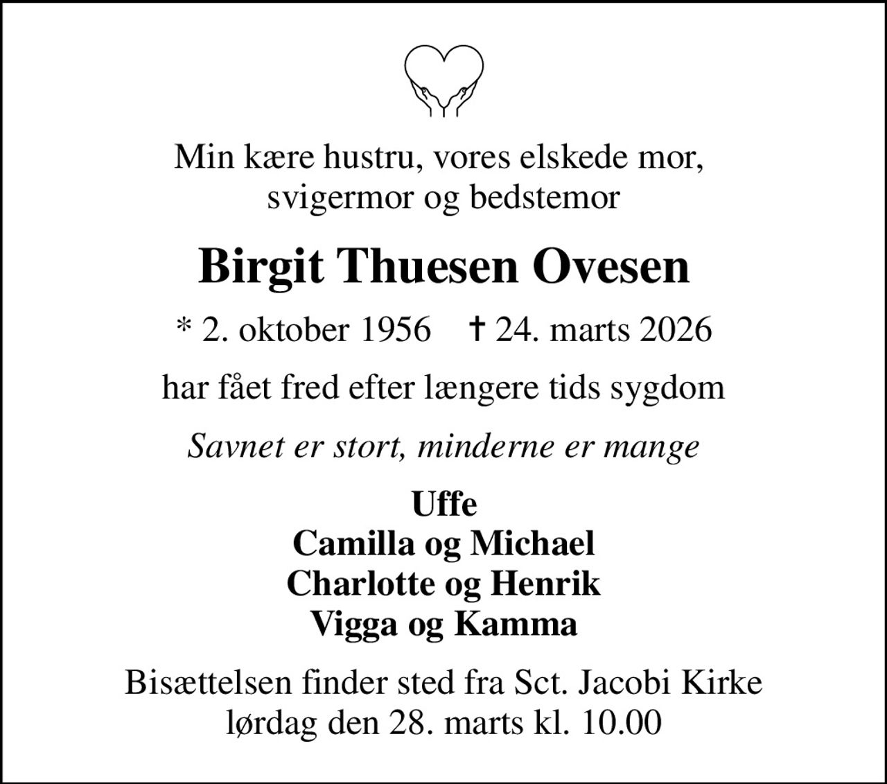 Min kære hustru, vores elskede mor,  svigermor og bedstemor
Birgit Thuesen Ovesen
* 2. oktober 1956    ✝ 24. marts 2026
har fået fred efter længere tids sygdom
Savnet er stort, minderne er mange
Uffe Camilla og Michael Charlotte og Henrik Vigga og Kamma
Bisættelsen finder sted fra Sct. Jacobi Kirke  lørdag den 28. marts kl. 10.00