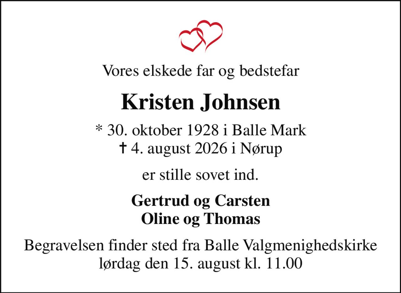 Vores elskede far og bedstefar
Kristen Johnsen
* 30. oktober 1928 i Balle Mark
						✝ 4. august 2026 i Nørup
er stille sovet ind.
Gertrud og Carsten Oline og Thomas
Begravelsen finder sted fra Balle Valgmenighedskirke  lørdag den 15. august kl. 11.00