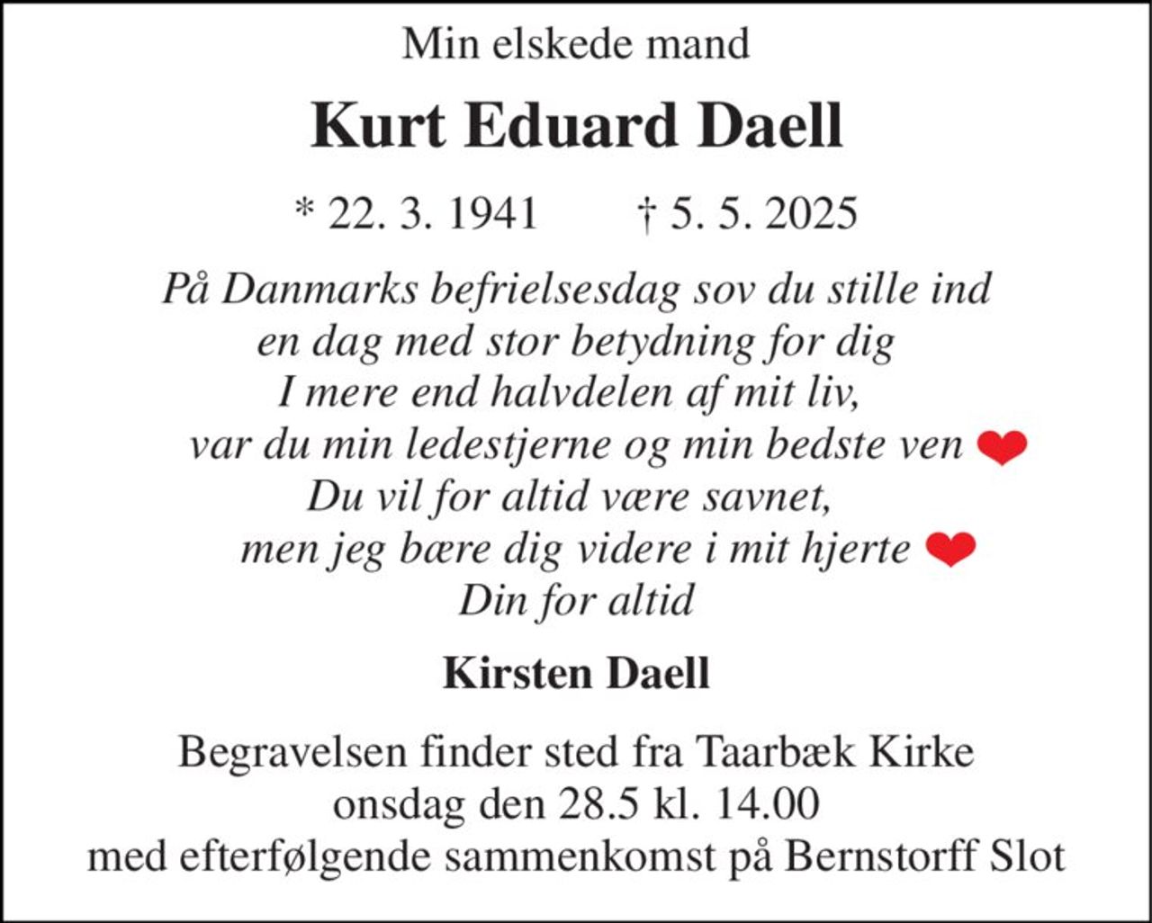 Min elskede mand 
Kurt Eduard Daell 
* 22. 3. 1941        † 5. 5. 2025 
På Danmarks befrielsesdag sov du stille ind en dag med stor betydning for dig I mere end halvdelen af mit liv,  var du min ledestjerne og min bedste ven Du vil for altid være savnet,  men jeg bære dig videre i mit hjerte Din for altid 
Kirsten Daell 
Begravelsen​ finder sted fra Taarbæk Kirke​ onsdag den 28.5​ kl. 14.00 med efterfølgende sammenkomst på Bernstorff Slot