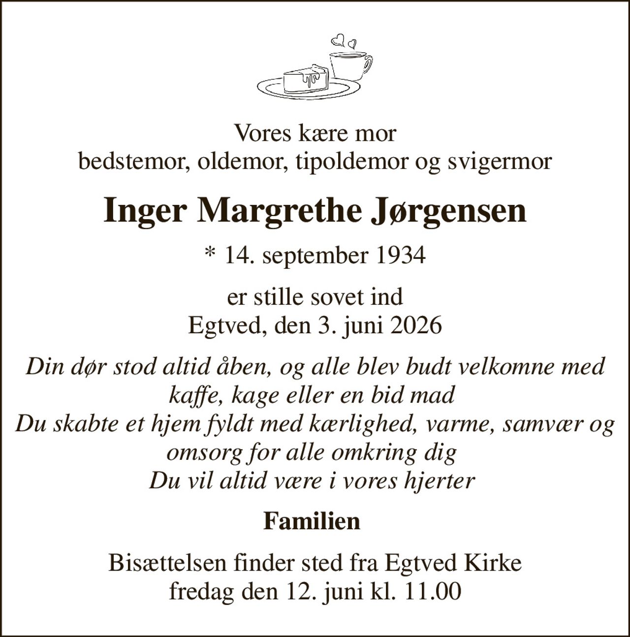 Vores kære mor bedstemor, oldemor, tipoldemor og svigermor
Inger Margrethe Jørgensen
* 14. september 1934
er stille sovet ind Egtved, den 3. juni 2026
Din dør stod altid åben, og alle blev budt velkomne med kaffe, kage eller en bid mad  Du skabte et hjem fyldt med kærlighed, varme, samvær og omsorg for alle omkring dig  Du vil altid være i vores hjerter 
Familien 
Bisættelsen finder sted fra Egtved Kirke  fredag den 12. juni kl. 11.00